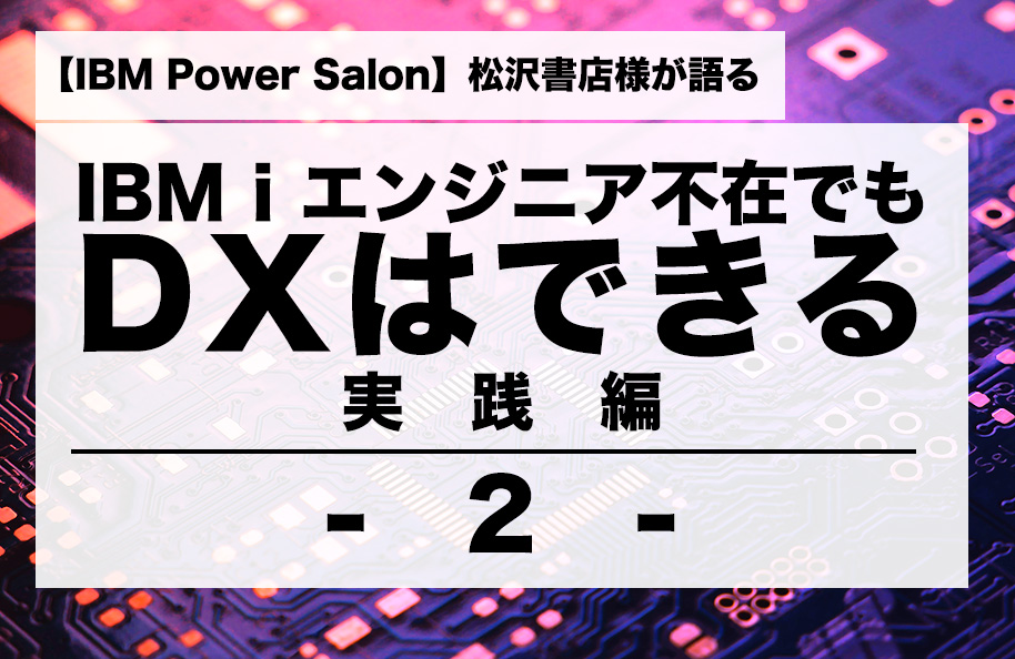 【IBM Power Salon】松沢書店様が語る<br />「IBM i エンジニア不在でもDXはできる」実践編 その2