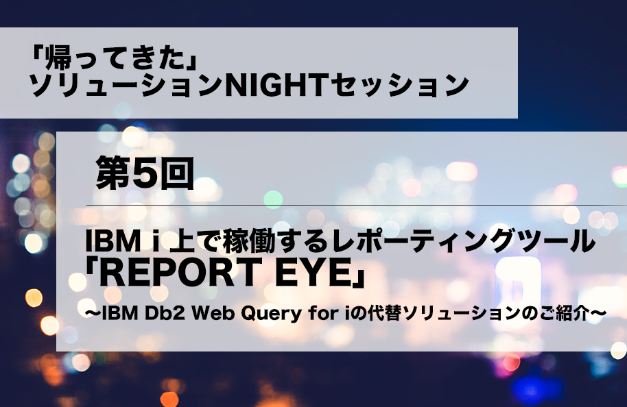 「帰ってきた」ソリューションNIGHTセッション 第5回<br />『IBM i上で稼働するレポーティングツール「REPORT EYE」～IBM Db2 Web Query for iの代替ソリューションのご紹介～』