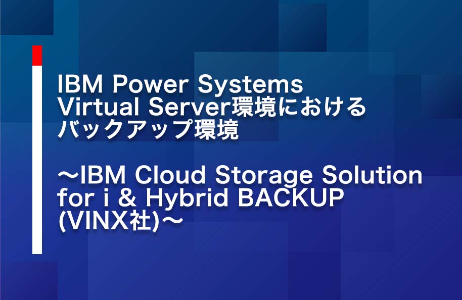 IBM Power Systems Virtual Server環境におけるバックアップ検証～<br> IBM Cloud Storage Solution for i ＆ Hybrid BACKUP(VINX社)～