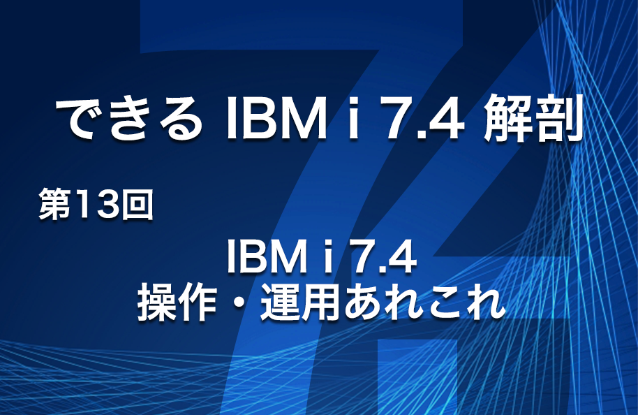 【できるIBM i 7.4解剖】 第13回「IBM i 7.4操作・運用あれこれ」