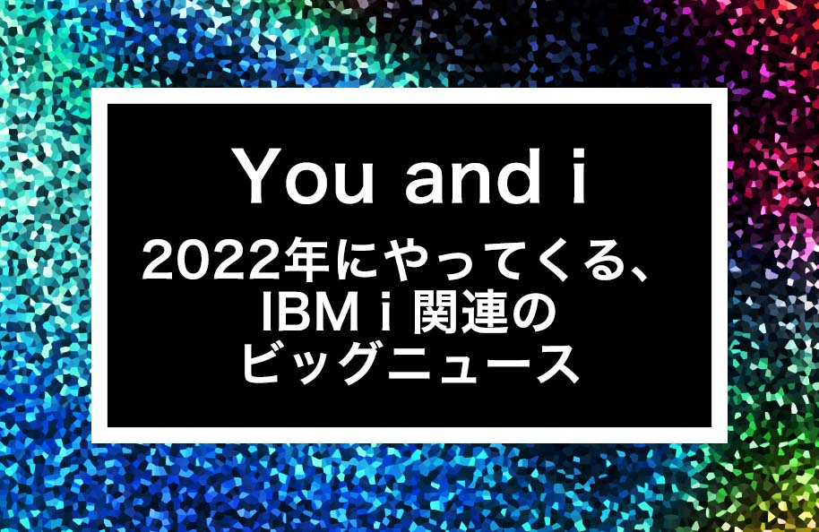 You and i – 2022年にやってくる、IBM i関連のビッグニュース