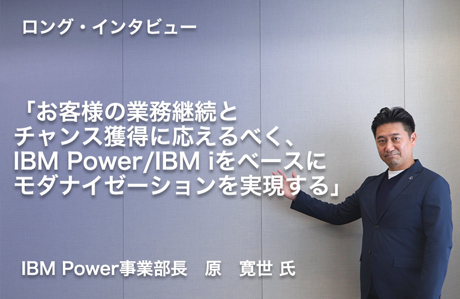 【ロング・インタビュー】IBM Power事業部長　原　寛世 氏<br /> 「お客様の業務継続とチャンス獲得に応えるべく、IBM Power/IBM iをベースにモダナイゼーションを実現する」
